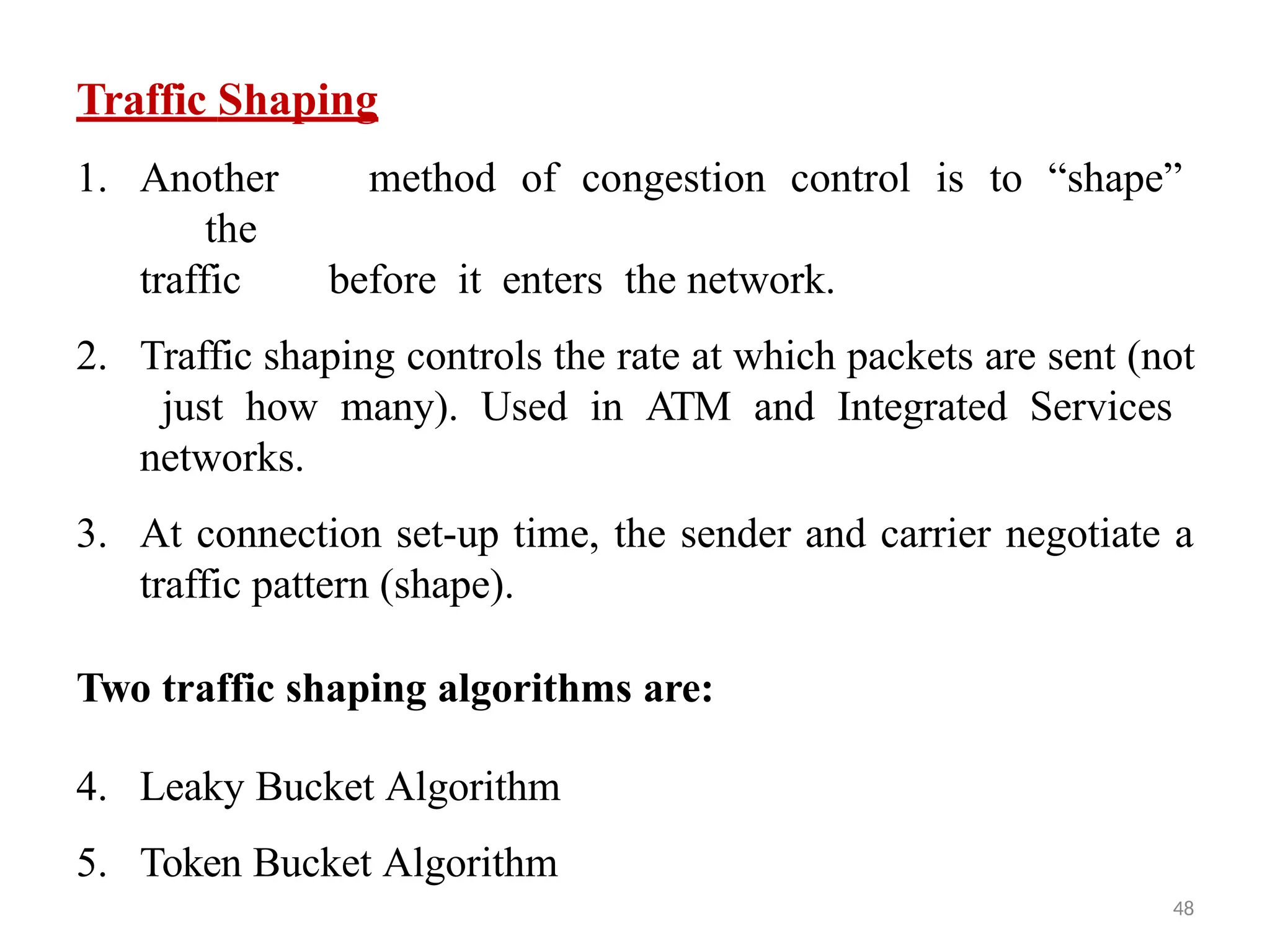 48
Traffic Shaping
1. Another method of congestion control is to “shape”
the
traffic before it enters the network.
2. Traffic shaping controls the rate at which packets are sent (not
just how many). Used in ATM and Integrated Services
networks.
3. At connection set-up time, the sender and carrier negotiate a
traffic pattern (shape).
Two traffic shaping algorithms are:
4. Leaky Bucket Algorithm
5. Token Bucket Algorithm
 