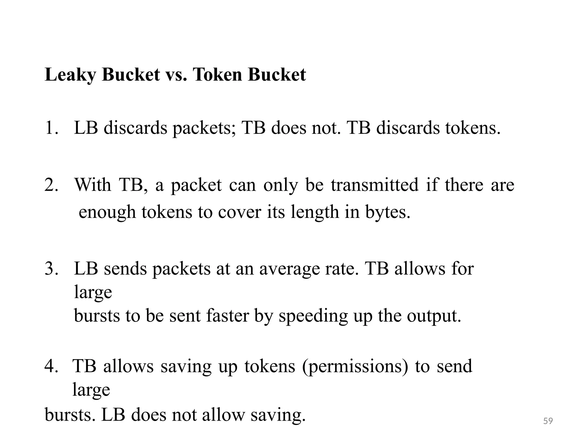 59
Leaky Bucket vs. Token Bucket
1. LB discards packets; TB does not. TB discards tokens.
2. With TB, a packet can only be transmitted if there are
enough tokens to cover its length in bytes.
3. LB sends packets at an average rate. TB allows for
large
bursts to be sent faster by speeding up the output.
4. TB allows saving up tokens (permissions) to send
large
bursts. LB does not allow saving.
 