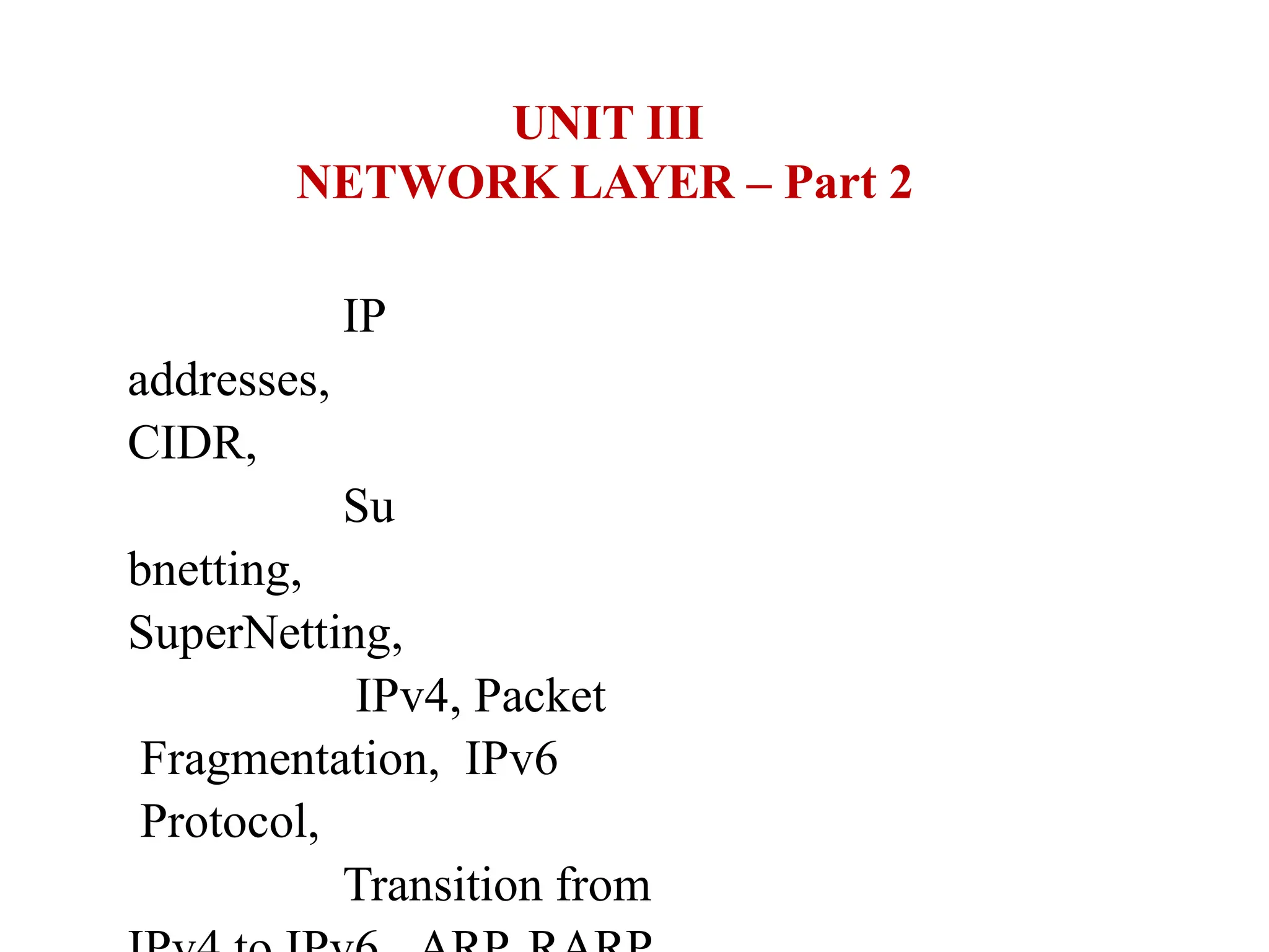 UNIT III
NETWORK LAYER – Part 2
IP
addresses,
CIDR,
Su
bnetting,
SuperNetting,
IPv4, Packet
Fragmentation, IPv6
Protocol,
Transition from
 