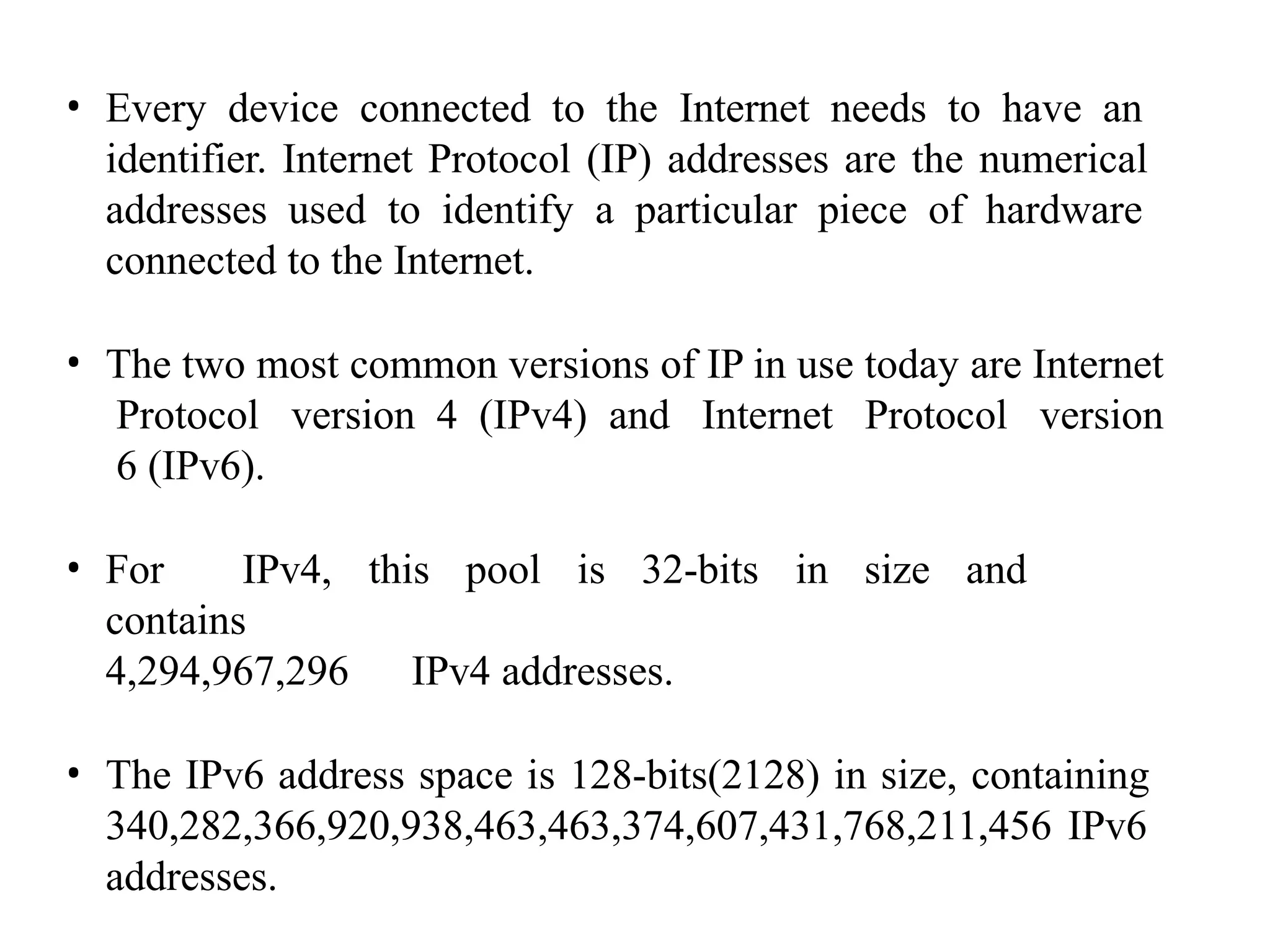 • Every device connected to the Internet needs to have an
identifier. Internet Protocol (IP) addresses are the numerical
addresses used to identify a particular piece of hardware
connected to the Internet.
• The two most common versions of IP in use today are Internet
Protocol version 4 (IPv4) and Internet Protocol version
6 (IPv6).
• For IPv4, this pool is 32-bits in size and
contains
4,294,967,296 IPv4 addresses.
• The IPv6 address space is 128-bits(2128) in size, containing
340,282,366,920,938,463,463,374,607,431,768,211,456 IPv6
addresses.
 
