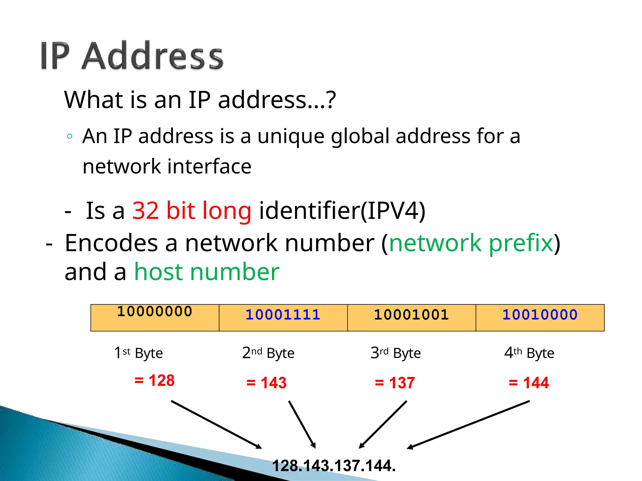 What is an IP address…?
◦ An IP address is a unique global address for a
network interface
- Is a 32 bit long identifier(IPV4)
- Encodes a network number (network prefix)
and a host number
1st Byte
= 128
2nd Byte
= 143
3rd Byte
= 137
4th Byte
= 144
10000000 10001111 10001001 10010000
128.143.137.144.
 