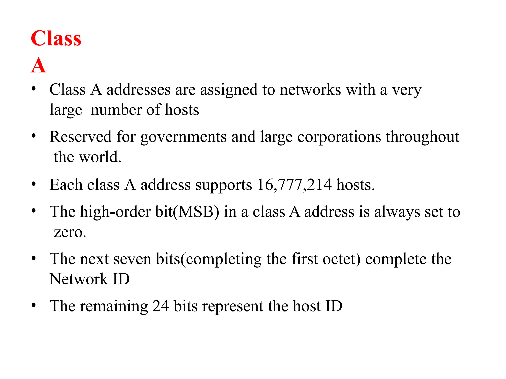 • Class A addresses are assigned to networks with a very
large number of hosts
• Reserved for governments and large corporations throughout
the world.
• Each class A address supports 16,777,214 hosts.
• The high-order bit(MSB) in a class A address is always set to
zero.
• The next seven bits(completing the first octet) complete the
Network ID
• The remaining 24 bits represent the host ID
Class
A
 