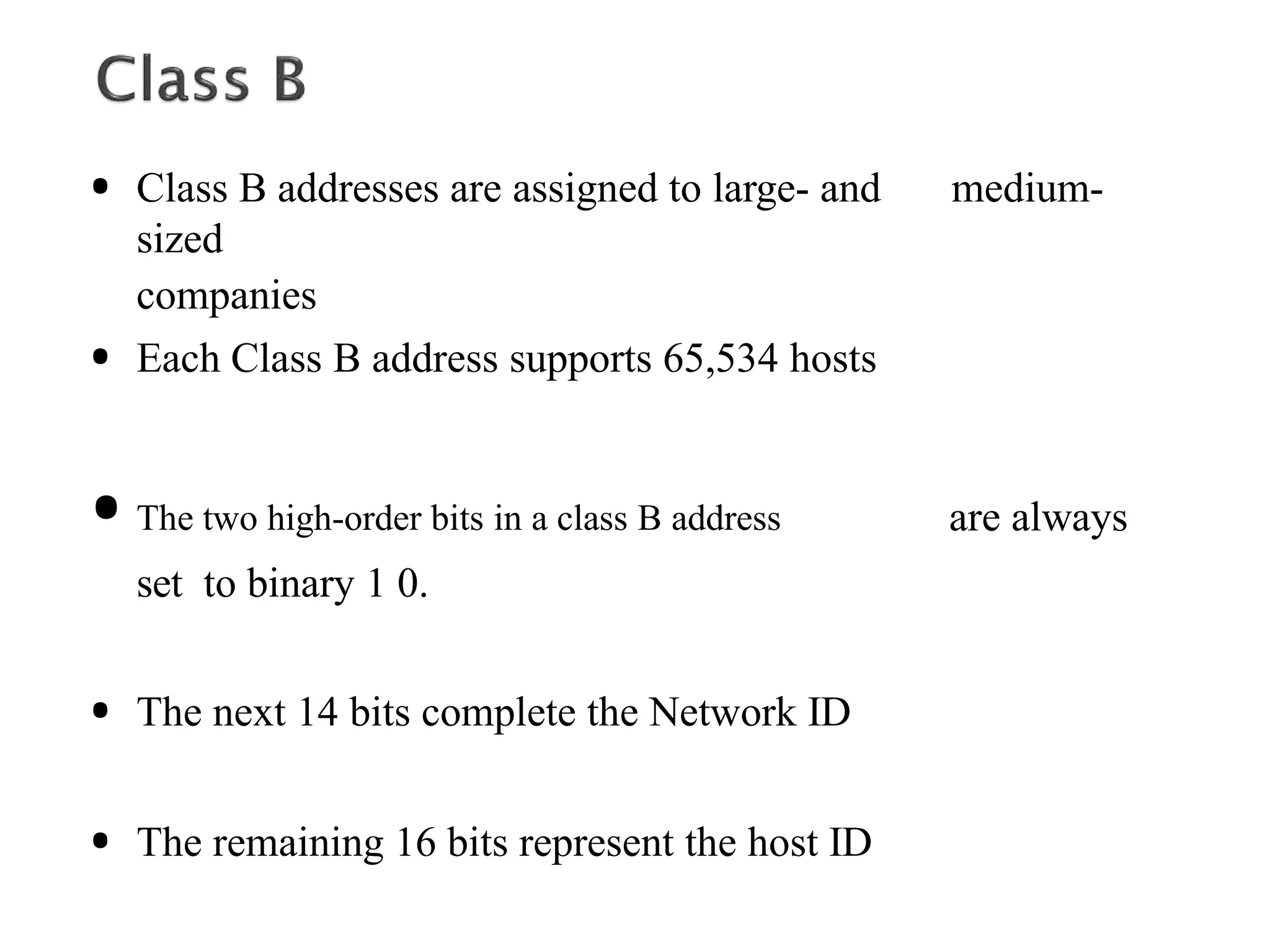 • Class B addresses are assigned to large- and medium-
sized
companies
• Each Class B address supports 65,534 hosts
•The two high-order bits in a class B address are always
set to binary 1 0.
• The next 14 bits complete the Network ID
• The remaining 16 bits represent the host ID
 