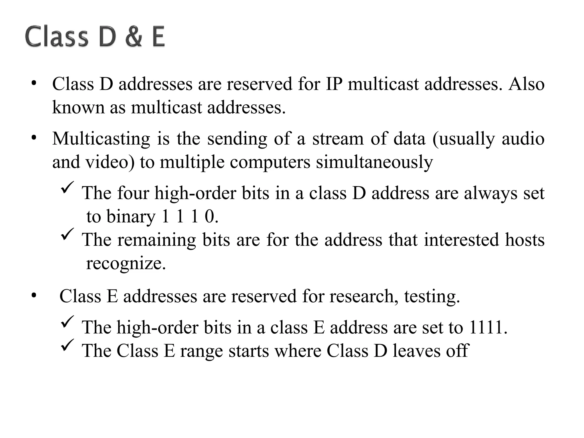 • Class D addresses are reserved for IP multicast addresses. Also
known as multicast addresses.
• Multicasting is the sending of a stream of data (usually audio
and video) to multiple computers simultaneously
 The four high-order bits in a class D address are always set
to binary 1 1 1 0.
 The remaining bits are for the address that interested hosts
recognize.
• Class E addresses are reserved for research, testing.
 The high-order bits in a class E address are set to 1111.
 The Class E range starts where Class D leaves off
 