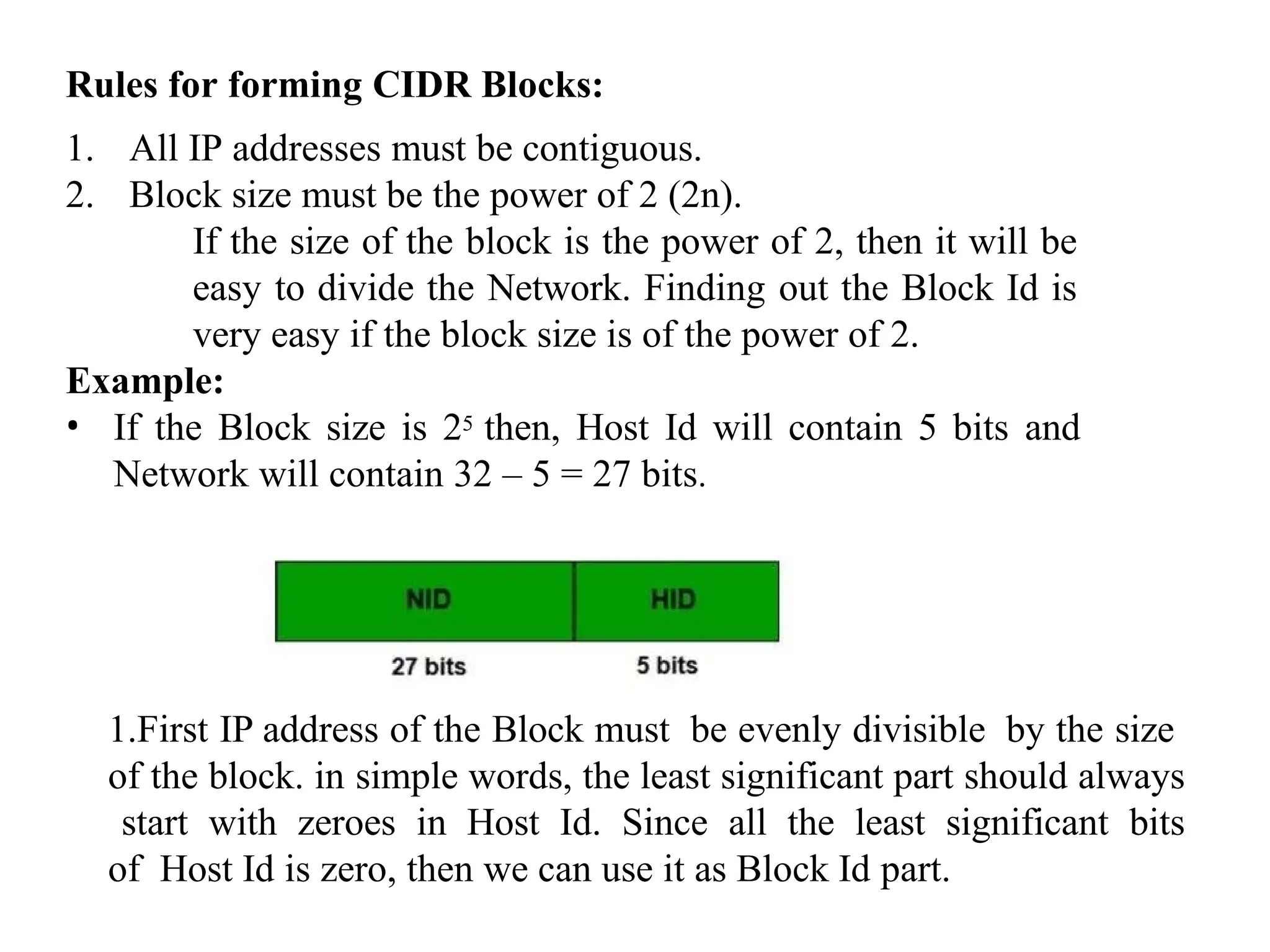 Rules for forming CIDR Blocks:
1. All IP addresses must be contiguous.
2. Block size must be the power of 2 (2n).
If the size of the block is the power of 2, then it will be
easy to divide the Network. Finding out the Block Id is
very easy if the block size is of the power of 2.
Example:
• If the Block size is 25 then, Host Id will contain 5 bits and
Network will contain 32 – 5 = 27 bits.
1.First IP address of the Block must be evenly divisible by the size
of the block. in simple words, the least significant part should always
start with zeroes in Host Id. Since all the least significant bits
of Host Id is zero, then we can use it as Block Id part.
 