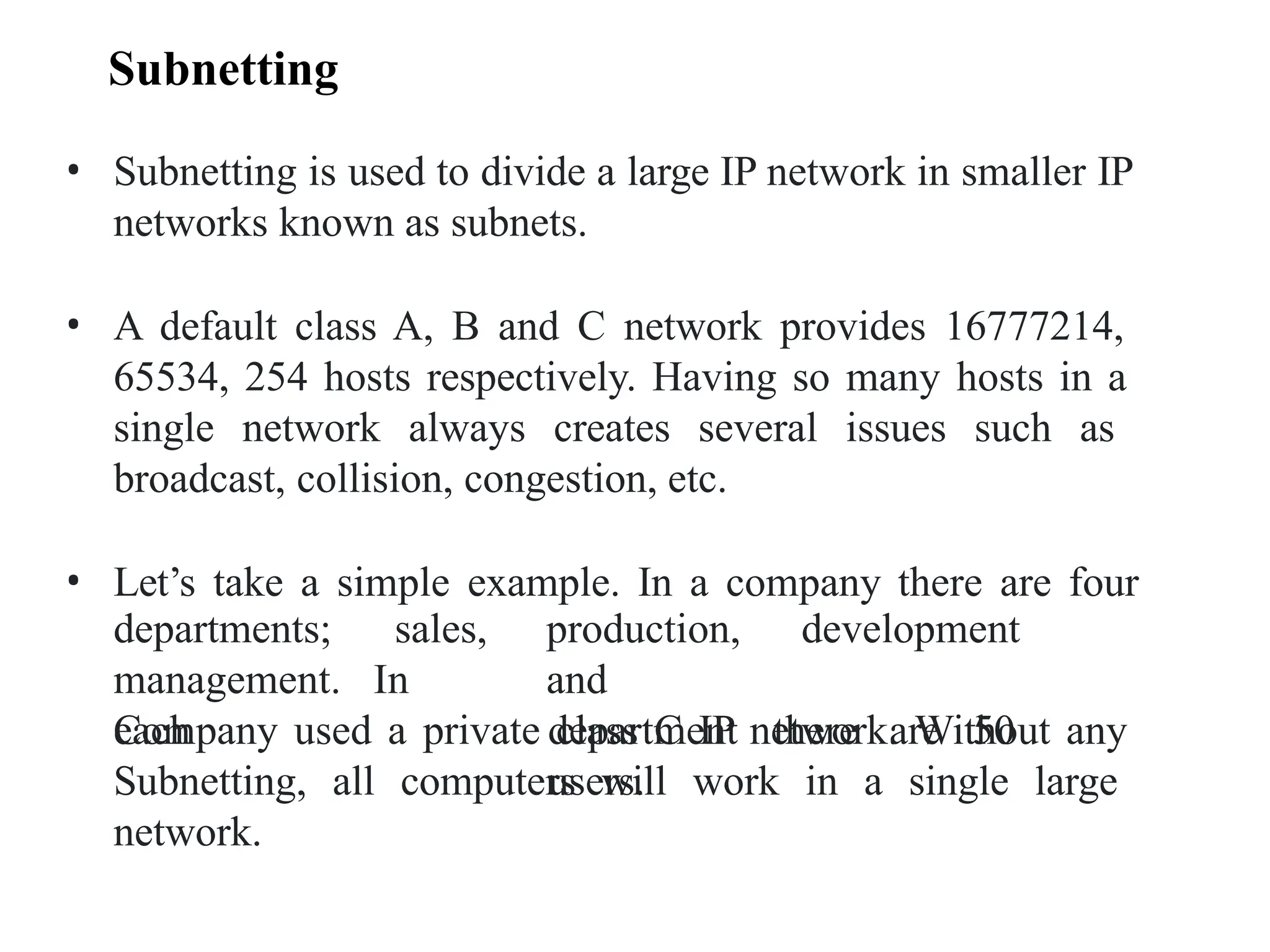 • Subnetting is used to divide a large IP network in smaller IP
networks known as subnets.
• A default class A, B and C network provides 16777214,
65534, 254 hosts respectively. Having so many hosts in a
single network always creates several issues such as
broadcast, collision, congestion, etc.
• Let’s take a simple example. In a company there are four
development
departments; sales,
management. In
each
production,
and
department there are 50
users.
Company used a private class C IP network. Without any
Subnetting, all computers will work in a single large
network.
Subnetting
 