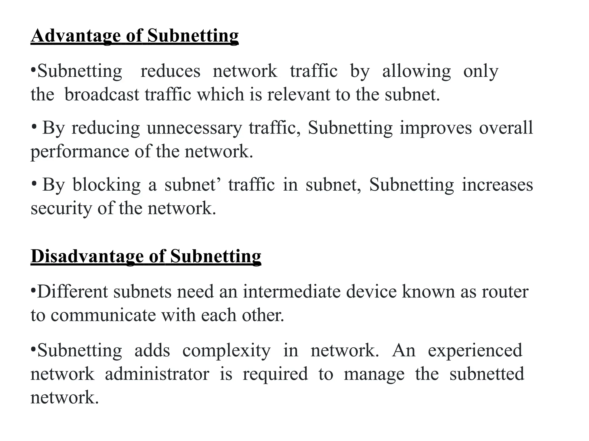 Advantage of Subnetting
•Subnetting reduces network traffic by allowing only
the broadcast traffic which is relevant to the subnet.
• By reducing unnecessary traffic, Subnetting improves overall
performance of the network.
• By blocking a subnet’ traffic in subnet, Subnetting increases
security of the network.
Disadvantage of Subnetting
•Different subnets need an intermediate device known as router
to communicate with each other.
•Subnetting adds complexity in network. An experienced
network administrator is required to manage the subnetted
network.
 