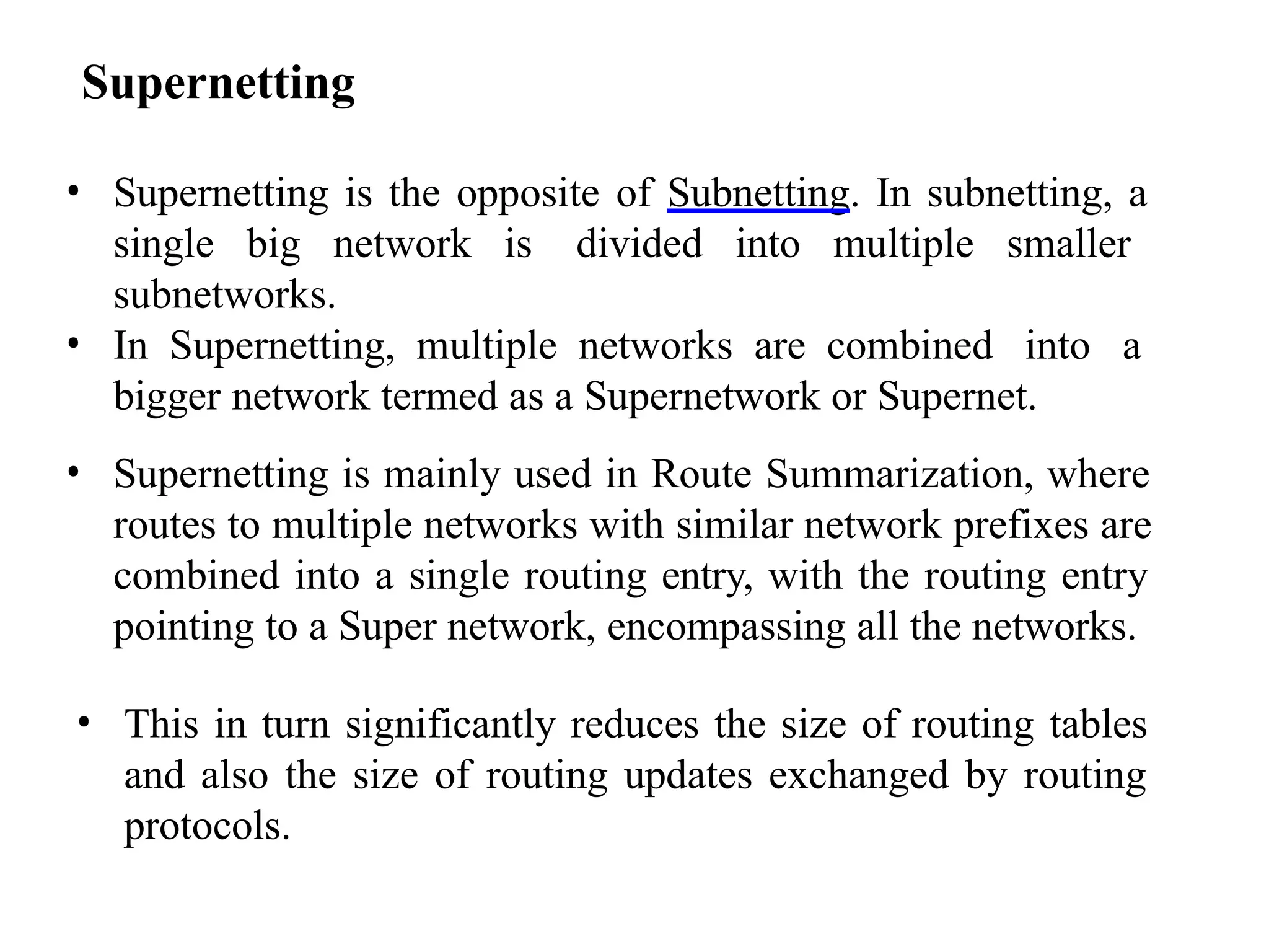 Supernetting
• Supernetting is the opposite of Subnetting. In subnetting, a
single big network is divided into multiple smaller
subnetworks.
• In Supernetting, multiple networks are combined into a
bigger network termed as a Supernetwork or Supernet.
• Supernetting is mainly used in Route Summarization, where
routes to multiple networks with similar network prefixes are
combined into a single routing entry, with the routing entry
pointing to a Super network, encompassing all the networks.
• This in turn significantly reduces the size of routing tables
and also the size of routing updates exchanged by routing
protocols.
 