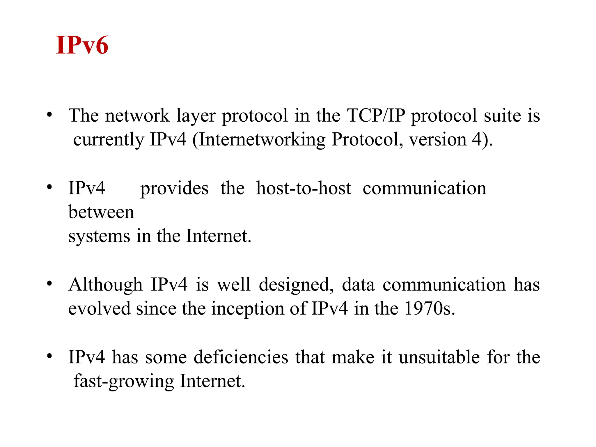 • The network layer protocol in the TCP/IP protocol suite is
currently IPv4 (Internetworking Protocol, version 4).
• IPv4 provides the host-to-host communication
between
systems in the Internet.
• Although IPv4 is well designed, data communication has
evolved since the inception of IPv4 in the 1970s.
• IPv4 has some deficiencies that make it unsuitable for the
fast-growing Internet.
IPv6
 