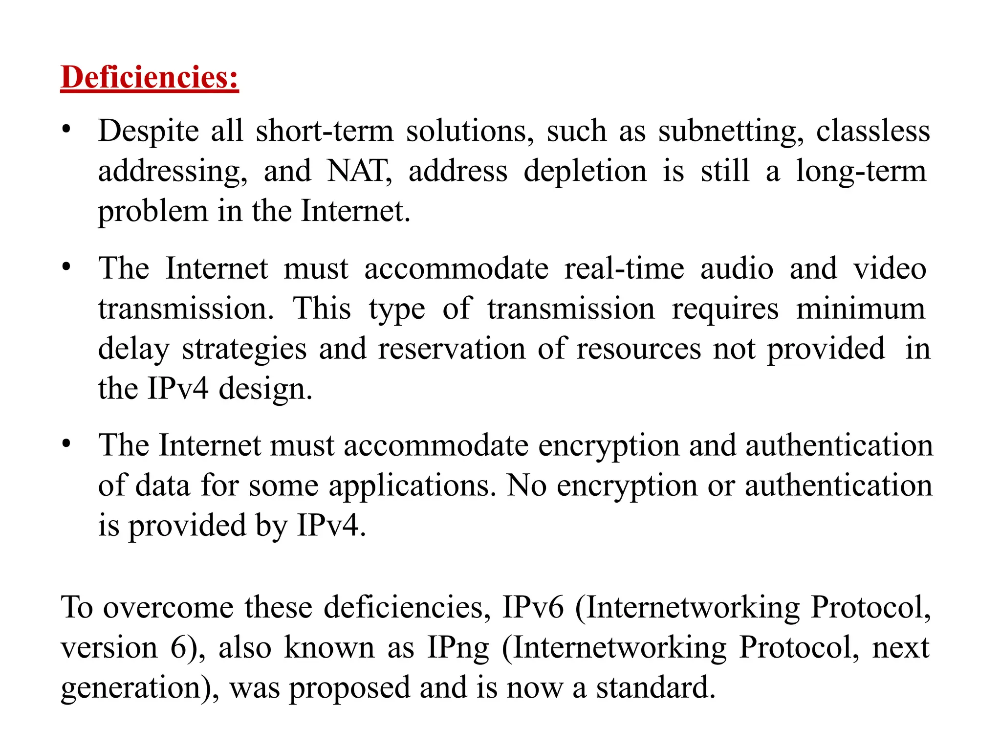 Deficiencies:
• Despite all short-term solutions, such as subnetting, classless
addressing, and NAT, address depletion is still a long-term
problem in the Internet.
• The Internet must accommodate real-time audio and video
transmission. This type of transmission requires minimum
delay strategies and reservation of resources not provided in
the IPv4 design.
• The Internet must accommodate encryption and authentication
of data for some applications. No encryption or authentication
is provided by IPv4.
To overcome these deficiencies, IPv6 (Internetworking Protocol,
version 6), also known as IPng (Internetworking Protocol, next
generation), was proposed and is now a standard.
 