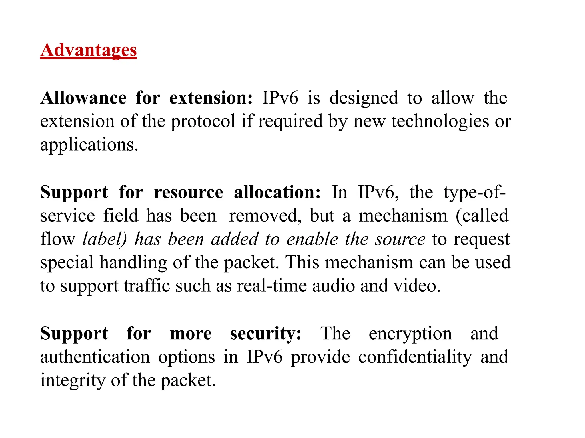 Advantages
Allowance for extension: IPv6 is designed to allow the
extension of the protocol if required by new technologies or
applications.
Support for resource allocation: In IPv6, the type-of-
service field has been removed, but a mechanism (called
flow label) has been added to enable the source to request
special handling of the packet. This mechanism can be used
to support traffic such as real-time audio and video.
Support for more security: The encryption and
authentication options in IPv6 provide confidentiality and
integrity of the packet.
 