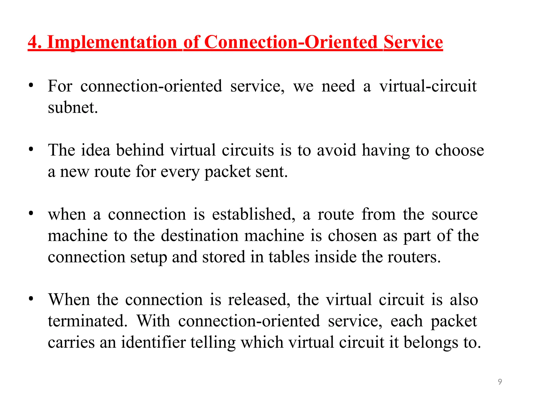 9
4. Implementation of Connection-Oriented Service
• For connection-oriented service, we need a virtual-circuit
subnet.
• The idea behind virtual circuits is to avoid having to choose
a new route for every packet sent.
• when a connection is established, a route from the source
machine to the destination machine is chosen as part of the
connection setup and stored in tables inside the routers.
• When the connection is released, the virtual circuit is also
terminated. With connection-oriented service, each packet
carries an identifier telling which virtual circuit it belongs to.
 