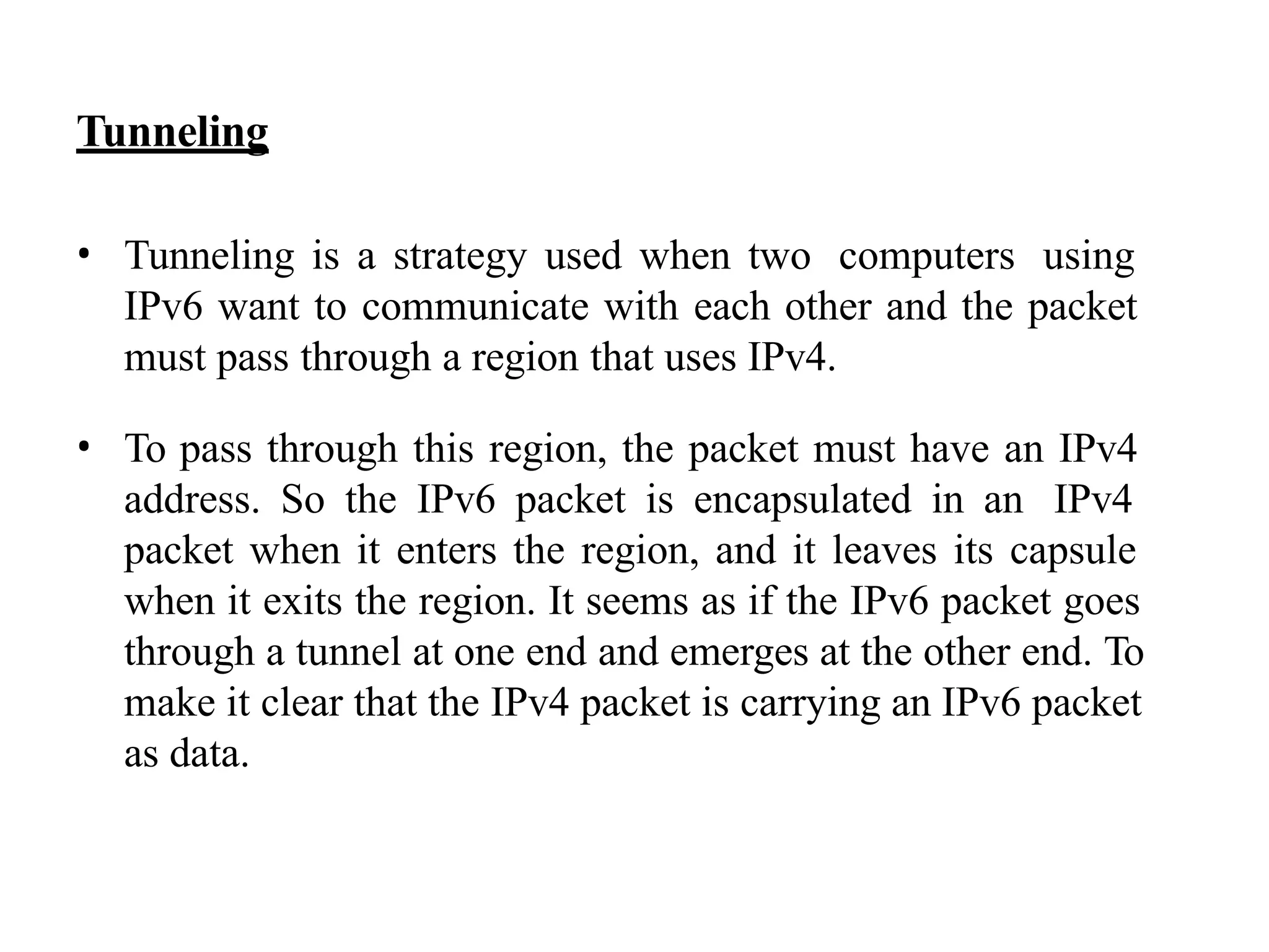Tunneling
• Tunneling is a strategy used when two computers using
IPv6 want to communicate with each other and the packet
must pass through a region that uses IPv4.
• To pass through this region, the packet must have an IPv4
address. So the IPv6 packet is encapsulated in an IPv4
packet when it enters the region, and it leaves its capsule
when it exits the region. It seems as if the IPv6 packet goes
through a tunnel at one end and emerges at the other end. To
make it clear that the IPv4 packet is carrying an IPv6 packet
as data.
 