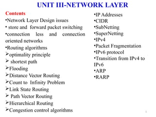 UNIT III-NETWORK LAYER
1
Contents
•Network Layer Design issues
• store and forward packet switching
•connection less and connection
oriented networks
•Routing algorithms
optimality principle
 shortest path
Flooding
Distance Vector Routing
Count to Infinity Problem
Link State Routing
 Path Vector Routing
Hierarchical Routing
Congestion control algorithms
•IP Addresses
•CIDR
•SubNetting
•SuperNetting
•IPv4
•Packet Fragmentation
•IPv6 protocol
•Transition from IPv4 to
IPv6
•ARP
•RARP
 