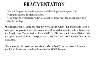 •Packet Fragmentation is a process of dividing the datagram into
fragments during its transmission.
•It is done by intermediary devices such as routers at the destination host
at network layer.
•Fragmentation is done by the network layer when the maximum size of
datagram is greater than maximum size of data that can be held a frame i.e.,
its Maximum Transmission Unit (MTU). The network layer divides the
datagram received from transport layer into fragments so that data flow is not
disrupted.
•For example, if a router connects a LAN or WAN, its receives a frame in
the LAN format and sends a frame in the WAN format
 