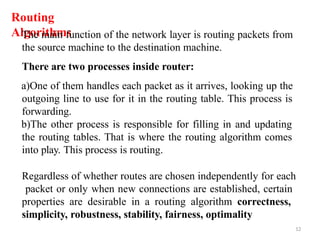 12
Routing
Algorithms
The main function of the network layer is routing packets from
the source machine to the destination machine.
There are two processes inside router:
a)One of them handles each packet as it arrives, looking up the
outgoing line to use for it in the routing table. This process is
forwarding.
b)The other process is responsible for filling in and updating
the routing tables. That is where the routing algorithm comes
into play. This process is routing.
Regardless of whether routes are chosen independently for each
packet or only when new connections are established, certain
properties are desirable in a routing algorithm correctness,
simplicity, robustness, stability, fairness, optimality
 