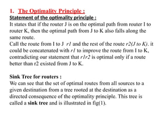 1. The Optimality Principle :
Statement of the optimality principle :
It states that if the router J is on the optimal path from router I to
router K, then the optimal path from J to K also falls along the
same route.
Call the route from I to J r1 and the rest of the route r2(J to K). it
could be concatenated with r1 to improve the route from I to K,
contradicting our statement that r1r2 is optimal only if a route
better than r2 existed from J to K.
Sink Tree for routers :
We can see that the set of optimal routes from all sources to a
given destination from a tree rooted at the destination as a
directed consequence of the optimality principle. This tree is
called a sink tree and is illustrated in fig(1).
 