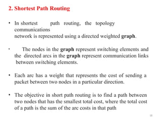 18
2. Shortest Path Routing
• In shortest path routing, the topology
communications
network is represented using a directed weighted graph.
• The nodes in the graph represent switching elements and
the directed arcs in the graph represent communication links
between switching elements.
• Each arc has a weight that represents the cost of sending a
packet between two nodes in a particular direction.
• The objective in short path routing is to find a path between
two nodes that has the smallest total cost, where the total cost
of a path is the sum of the arc costs in that path
 
