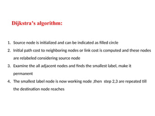 Dijkstra s algorithm:
ʼ
1. Source node is initialized and can be indicated as filled circle
2. Initial path cost to neighboring nodes or link cost is computed and these nodes
are relabeled considering source node
3. Examine the all adjacent nodes and finds the smallest label, make it
permanent
4. The smallest label node is now working node ,then step 2,3 are repeated till
the destination node reaches
 