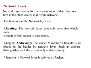 Network Layer
Network layer works for the transmission of data from one
host to the other located in different networks.
The functions of the Network layer are :
1.Routing: The network layer protocols determine which
route
is suitable from source to destination.
1.Logical Addressing: The sender & receiver’s IP address are
placed in the header by network layer. Such an address
distinguishes each device uniquely and universally.
* Segment in Network layer is referred as Packet.
 