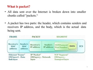 What is packet?
• All data sent over the Internet is broken down into smaller
chunks called "packets.“
• A packet has two parts: the header, which contains senders and
receivers IP address, and the body, which is the actual data
being sent.
3
 