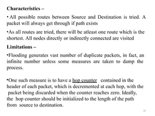 32
Characteristics –
• All possible routes between Source and Destination is tried. A
packet will always get through if path exists
•As all routes are tried, there will be atleast one route which is the
shortest. All nodes directly or indirectly connected are visited
Limitations –
•Flooding generates vast number of duplicate packets, in fact, an
infinite number unless some measures are taken to damp the
process.
•One such measure is to have a hop counter contained in the
header of each packet, which is decremented at each hop, with the
packet being discarded when the counter reaches zero. Ideally,
the hop counter should be initialized to the length of the path
from source to destination.
 