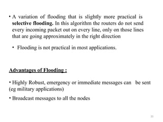 33
• A variation of flooding that is slightly more practical is
selective flooding. In this algorithm the routers do not send
every incoming packet out on every line, only on those lines
that are going approximately in the right direction
• Flooding is not practical in most applications.
Advantages of Flooding :
• Highly Robust, emergency or immediate messages can
(eg military applications)
• Broadcast messages to all the nodes
be sent
 