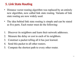 34
5. Link State Routing
• Distance vector routing algorithm was replaced by an entirely
new algorithm, now called link state routing. Variants of link
state routing are now widely used.
• The idea behind link state routing is simple and can be stated
as five parts. Each router must do the following:
1. Discover its neighbors and learn their network addresses.
2. Measure the delay or cost to each of its neighbors.
3. Construct a packet telling all it has just learned.
4. Send this packet to all other routers.
5. Compute the shortest path to every other router.
 