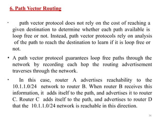 36
6. Path Vector Routing
• path vector protocol does not rely on the cost of reaching a
given destination to determine whether each path available is
loop free or not. Instead, path vector protocols rely on analysis
of the path to reach the destination to learn if it is loop free or
not.
• A path vector protocol guarantees loop free paths through the
network by recording each hop the routing advertisement
traverses through the network.
• In this case, router A advertises reachability to the
10.1.1.0/24 network to router B. When router B receives this
information, it adds itself to the path, and advertises it to router
C. Router C adds itself to the path, and advertises to router D
that the 10.1.1.0/24 network is reachable in this direction.
 