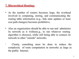 38
7. Hierarchical Routing:
• As the number of routers becomes large, the overhead
involved in computing, storing, and communicating the
routing table information (e.g., link state updates or least
cost path changes) becomes prohibitive.
• Also an organization should be able to run and administer
its network as it wishes(e.g., to run whatever routing
algorithm it chooses), while still being able to connect its
network to other "outside" networks.
• Clearly, something must be done to reduce the
complexity of route computation in networks as large as
the public Internet.
 
