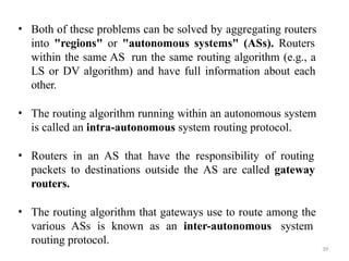 39
• Both of these problems can be solved by aggregating routers
into "regions" or "autonomous systems" (ASs). Routers
within the same AS run the same routing algorithm (e.g., a
LS or DV algorithm) and have full information about each
other.
• The routing algorithm running within an autonomous system
is called an intra-autonomous system routing protocol.
• Routers in an AS that have the responsibility of routing
packets to destinations outside the AS are called gateway
routers.
• The routing algorithm that gateways use to route among the
various ASs is known as an inter-autonomous system
routing protocol.
 