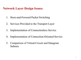 4
Network Layer Design Issues:
1. Store-and-Forward Packet Switching
2. Services Provided to the Transport Layer
3. Implementation of Connectionless Service
4. Implementation of Connection-Oriented Service
5. Comparison of Virtual-Circuit and Datagram
Subnets
 