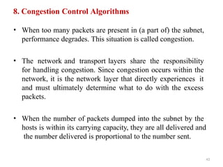 43
8. Congestion Control Algorithms
• When too many packets are present in (a part of) the subnet,
performance degrades. This situation is called congestion.
• The network and transport layers share the responsibility
for handling congestion. Since congestion occurs within the
network, it is the network layer that directly experiences it
and must ultimately determine what to do with the excess
packets.
• When the number of packets dumped into the subnet by the
hosts is within its carrying capacity, they are all delivered and
the number delivered is proportional to the number sent.
 