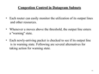 48
Congestion Control in Datagram Subnets
• Each router can easily monitor the utilization of its output lines
and other resources.
• Whenever u moves above the threshold, the output line enters
a ''warning'' state.
• Each newly-arriving packet is checked to see if its output line
is in warning state. Following are several alternatives for
taking action for warning state.
 
