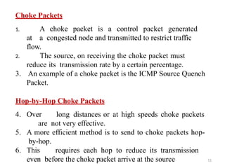 51
Choke Packets
1. A choke packet is a control packet generated
at a congested node and transmitted to restrict traffic
flow.
2. The source, on receiving the choke packet must
reduce its transmission rate by a certain percentage.
3. An example of a choke packet is the ICMP Source Quench
Packet.
Hop-by-Hop Choke Packets
4. Over long distances or at high speeds choke packets
are not very effective.
5. A more efficient method is to send to choke packets hop-
by-hop.
6. This requires each hop to reduce its transmission
even before the choke packet arrive at the source
 