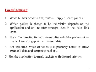 52
Load Shedding
1. When buffers become full, routers simply discard packets.
2. Which packet is chosen to be the victim depends on the
application and on the error strategy used in the data link
layer.
3. For a file transfer, for, e.g. cannot discard older packets since
this will cause a gap in the received data.
4. For real-time voice or video it is probably better to throw
away old data and keep new packets.
5. Get the application to mark packets with discard priority.
 