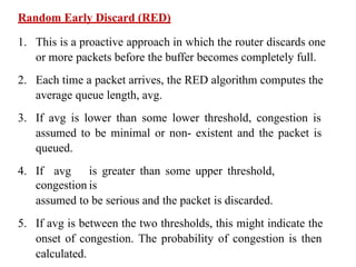 Random Early Discard (RED)
1. This is a proactive approach in which the router discards one
or more packets before the buffer becomes completely full.
2. Each time a packet arrives, the RED algorithm computes the
average queue length, avg.
3. If avg is lower than some lower threshold, congestion is
assumed to be minimal or non- existent and the packet is
queued.
4. If avg is greater than some upper threshold,
congestion is
assumed to be serious and the packet is discarded.
5. If avg is between the two thresholds, this might indicate the
onset of congestion. The probability of congestion is then
calculated.
 