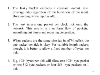 56
1. The leaky bucket enforces a constant output rate
(average rate) regardless of the burstiness of the input.
Does nothing when input is idle.
2. The host injects one packet per clock tick onto the
network. This results in a uniform flow of packets,
smoothing out bursts and reducing congestion.
3. When packets are the same size (as in ATM cells), the
one packet per tick is okay. For variable length packets
though, it is better to allow a fixed number of bytes per
tick.
4. E.g. 1024 bytes per tick will allow one 1024-byte packet
or two 512-byte packets or four 256- byte packets on 1
tick
 