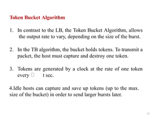 Token Bucket Algorithm
1. In contrast to the LB, the Token Bucket Algorithm, allows
the output rate to vary, depending on the size of the burst.
2. In the TB algorithm, the bucket holds tokens. To transmit a
packet, the host must capture and destroy one token.
3. Tokens are generated by a clock at the rate of one token
every t sec.
4.Idle hosts can capture and save up tokens (up to the max.
size of the bucket) in order to send larger bursts later.
57
 