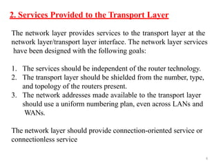 6
2. Services Provided to the Transport Layer
The network layer provides services to the transport layer at the
network layer/transport layer interface. The network layer services
have been designed with the following goals:
1. The services should be independent of the router technology.
2. The transport layer should be shielded from the number, type,
and topology of the routers present.
3. The network addresses made available to the transport layer
should use a uniform numbering plan, even across LANs and
WANs.
The network layer should provide connection-oriented service or
connectionless service
 