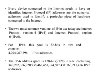 • Every device connected to the Internet needs to have an
identifier. Internet Protocol (IP) addresses are the numerical
addresses used to identify a particular piece of hardware
connected to the Internet.
• The two most common versions of IP in use today are Internet
Protocol version 4 (IPv4) and Internet Protocol version
6 (IPv6).
• For IPv4, this pool is 32-bits in size and
contains
4,294,967,296 IPv4 addresses.
• The IPv6 address space is 128-bits(2128) in size, containing
340,282,366,920,938,463,463,374,607,431,768,211,456 IPv6
addresses.
 