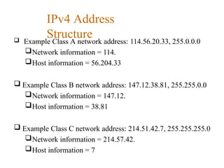 IPv4 Address
Structure
 Example Class A network address: 114.56.20.33, 255.0.0.0
Network information = 114.
Host information = 56.204.33
 Example Class B network address: 147.12.38.81, 255.255.0.0
Network information = 147.12.
Host information = 38.81
 Example Class C network address: 214.51.42.7, 255.255.255.0
Network information = 214.57.42.
Host information = 7
 