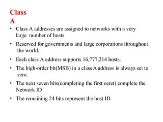 • Class A addresses are assigned to networks with a very
large number of hosts
• Reserved for governments and large corporations throughout
the world.
• Each class A address supports 16,777,214 hosts.
• The high-order bit(MSB) in a class A address is always set to
zero.
• The next seven bits(completing the first octet) complete the
Network ID
• The remaining 24 bits represent the host ID
Class
A
 
