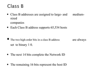 • Class B addresses are assigned to large- and medium-
sized
companies
• Each Class B address supports 65,534 hosts
•The two high-order bits in a class B address are always
set to binary 1 0.
• The next 14 bits complete the Network ID
• The remaining 16 bits represent the host ID
 