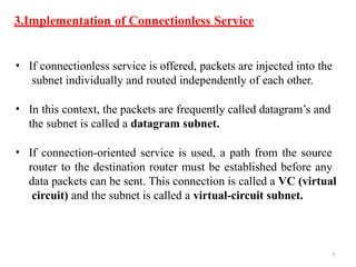 7
3.Implementation of Connectionless Service
• If connectionless service is offered, packets are injected into the
subnet individually and routed independently of each other.
• In this context, the packets are frequently called datagram’s and
the subnet is called a datagram subnet.
• If connection-oriented service is used, a path from the source
router to the destination router must be established before any
data packets can be sent. This connection is called a VC (virtual
circuit) and the subnet is called a virtual-circuit subnet.
 