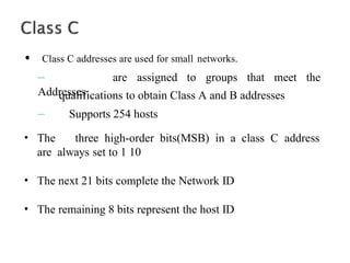 • Class C addresses are used for small networks.
–
Addresses
are assigned to groups that meet the
qualifications to obtain Class A and B addresses
– Supports 254 hosts
• The three high-order bits(MSB) in a class C address
are always set to 1 10
• The next 21 bits complete the Network ID
• The remaining 8 bits represent the host ID
 