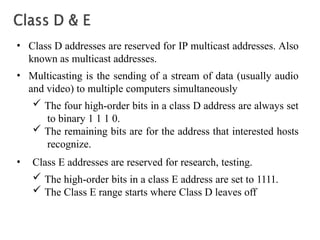 • Class D addresses are reserved for IP multicast addresses. Also
known as multicast addresses.
• Multicasting is the sending of a stream of data (usually audio
and video) to multiple computers simultaneously
 The four high-order bits in a class D address are always set
to binary 1 1 1 0.
 The remaining bits are for the address that interested hosts
recognize.
• Class E addresses are reserved for research, testing.
 The high-order bits in a class E address are set to 1111.
 The Class E range starts where Class D leaves off
 