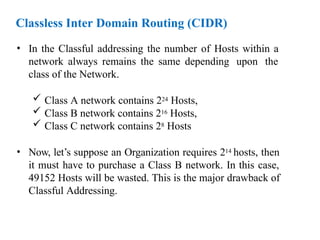 Classless Inter Domain Routing (CIDR)
• In the Classful addressing the number of Hosts within a
network always remains the same depending upon the
class of the Network.
 Class A network contains 224 Hosts,
 Class B network contains 216 Hosts,
 Class C network contains 28 Hosts
• Now, let’s suppose an Organization requires 214 hosts, then
it must have to purchase a Class B network. In this case,
49152 Hosts will be wasted. This is the major drawback of
Classful Addressing.
 