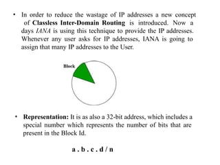 • In order to reduce the wastage of IP addresses a new concept
of Classless Inter-Domain Routing is introduced. Now a
days IANA is using this technique to provide the IP addresses.
Whenever any user asks for IP addresses, IANA is going to
assign that many IP addresses to the User.
• Representation: It is as also a 32-bit address, which includes a
special number which represents the number of bits that are
present in the Block Id.
a . b . c . d / n
 
