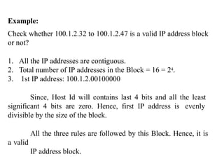 Example:
Check whether 100.1.2.32 to 100.1.2.47 is a valid IP address block
or not?
1. All the IP addresses are contiguous.
2. Total number of IP addresses in the Block = 16 = 24.
3. 1st IP address: 100.1.2.00100000
Since, Host Id will contains last 4 bits and all the least
significant 4 bits are zero. Hence, first IP address is evenly
divisible by the size of the block.
All the three rules are followed by this Block. Hence, it is
a valid
IP address block.
 